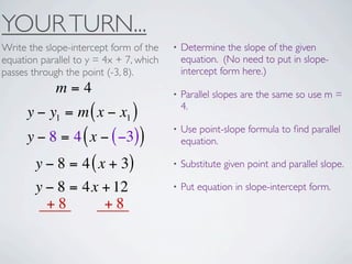 YOUR TURN...
Write the slope-intercept form of the    •   Determine the slope of the given
equation parallel to y = 4x + 7, which       equation. (No need to put in slope-
passes through the point (-3, 8).            intercept form here.)
             m=4                         •   Parallel slopes are the same so use m =
                                             4.
      y − y1 = m ( x − x1 )
                                         •   Use point-slope formula to ﬁnd parallel
      y − 8 = 4 ( x − ( −3))                 equation.

        y − 8 = 4 ( x + 3)               •   Substitute given point and parallel slope.

        y − 8 = 4x + 12                  •   Put equation in slope-intercept form.
          +8         +8
 