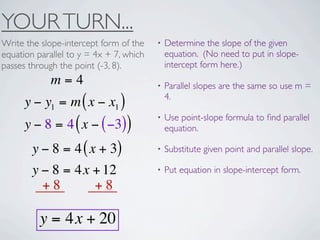 YOUR TURN...
Write the slope-intercept form of the    •   Determine the slope of the given
equation parallel to y = 4x + 7, which       equation. (No need to put in slope-
passes through the point (-3, 8).            intercept form here.)
             m=4                         •   Parallel slopes are the same so use m =
                                             4.
      y − y1 = m ( x − x1 )
                                         •   Use point-slope formula to ﬁnd parallel
      y − 8 = 4 ( x − ( −3))                 equation.

        y − 8 = 4 ( x + 3)               •   Substitute given point and parallel slope.

        y − 8 = 4x + 12                  •   Put equation in slope-intercept form.
          +8         +8

          y = 4x + 20
 
