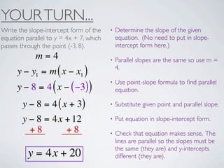 YOUR TURN...
Write the slope-intercept form of the    •   Determine the slope of the given
equation parallel to y = 4x + 7, which       equation. (No need to put in slope-
passes through the point (-3, 8).            intercept form here.)
             m=4                         •   Parallel slopes are the same so use m =
                                             4.
      y − y1 = m ( x − x1 )
                                         •   Use point-slope formula to ﬁnd parallel
      y − 8 = 4 ( x − ( −3))                 equation.

        y − 8 = 4 ( x + 3)               •   Substitute given point and parallel slope.

        y − 8 = 4x + 12                  •   Put equation in slope-intercept form.
          +8         +8                  •   Check that equation makes sense. The
                                             lines are parallel so the slopes must be
                                             the same (they are) and y-intercepts
          y = 4x + 20                        different (they are).
 