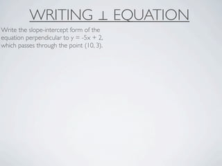 WRITING ⊥ EQUATION
Write the slope-intercept form of the
equation perpendicular to y = -5x + 2,
which passes through the point (10, 3).
 