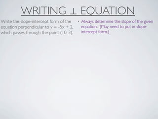 WRITING ⊥ EQUATION
Write the slope-intercept form of the     •   Always determine the slope of the given
equation perpendicular to y = -5x + 2,        equation. (May need to put in slope-
which passes through the point (10, 3).       intercept form.)
 