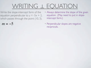 WRITING ⊥ EQUATION
Write the slope-intercept form of the     •   Always determine the slope of the given
equation perpendicular to y = -5x + 2,        equation. (May need to put in slope-
which passes through the point (10, 3).       intercept form.)

 m = −5                                   •   Perpendicular slopes are negative
                                              reciprocals.
 
