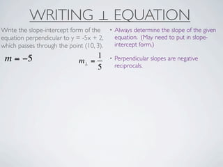 WRITING ⊥ EQUATION
Write the slope-intercept form of the     •   Always determine the slope of the given
equation perpendicular to y = -5x + 2,        equation. (May need to put in slope-
which passes through the point (10, 3).       intercept form.)

 m = −5                           1       •   Perpendicular slopes are negative
                             m⊥ =
                                  5           reciprocals.
 