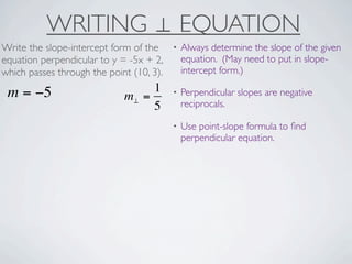 WRITING ⊥ EQUATION
Write the slope-intercept form of the     •   Always determine the slope of the given
equation perpendicular to y = -5x + 2,        equation. (May need to put in slope-
which passes through the point (10, 3).       intercept form.)

 m = −5                           1       •   Perpendicular slopes are negative
                             m⊥ =
                                  5           reciprocals.

                                          •   Use point-slope formula to ﬁnd
                                              perpendicular equation.
 