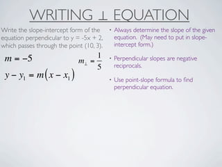 WRITING ⊥ EQUATION
Write the slope-intercept form of the     •   Always determine the slope of the given
equation perpendicular to y = -5x + 2,        equation. (May need to put in slope-
which passes through the point (10, 3).       intercept form.)

 m = −5                           1       •   Perpendicular slopes are negative
                             m⊥ =
                                  5           reciprocals.
 y − y1 = m ( x − x1 )                    •   Use point-slope formula to ﬁnd
                                              perpendicular equation.
 