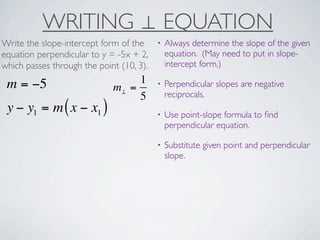 WRITING ⊥ EQUATION
Write the slope-intercept form of the     •   Always determine the slope of the given
equation perpendicular to y = -5x + 2,        equation. (May need to put in slope-
which passes through the point (10, 3).       intercept form.)

 m = −5                           1       •   Perpendicular slopes are negative
                             m⊥ =
                                  5           reciprocals.
 y − y1 = m ( x − x1 )                    •   Use point-slope formula to ﬁnd
                                              perpendicular equation.

                                          •   Substitute given point and perpendicular
                                              slope.
 