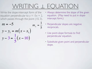 WRITING ⊥ EQUATION
Write the slope-intercept form of the     •   Always determine the slope of the given
equation perpendicular to y = -5x + 2,        equation. (May need to put in slope-
which passes through the point (10, 3).       intercept form.)

 m = −5                           1       •   Perpendicular slopes are negative
                             m⊥ =
                                  5           reciprocals.
 y − y1 = m ( x − x1 )                    •   Use point-slope formula to ﬁnd
         1                                    perpendicular equation.
 y − 3 = ( x − 10 )
         5                                •   Substitute given point and perpendicular
                                              slope.
 