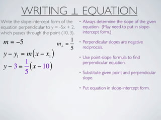 WRITING ⊥ EQUATION
Write the slope-intercept form of the     •   Always determine the slope of the given
equation perpendicular to y = -5x + 2,        equation. (May need to put in slope-
which passes through the point (10, 3).       intercept form.)

 m = −5                           1       •   Perpendicular slopes are negative
                             m⊥ =
                                  5           reciprocals.
 y − y1 = m ( x − x1 )                    •   Use point-slope formula to ﬁnd
         1                                    perpendicular equation.
 y − 3 = ( x − 10 )
         5                                •   Substitute given point and perpendicular
                                              slope.

                                          •   Put equation in slope-intercept form.
 