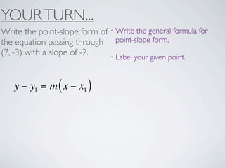 YOUR TURN...
Write the point-slope form of • Write the general formula for
the equation passing through point-slope form.
(7, -3) with a slope of -2.   • Label your given point.



   y − y1 = m ( x − x1 )
 