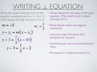 WRITING ⊥ EQUATION
Write the slope-intercept form of the     •   Always determine the slope of the given
equation perpendicular to y = -5x + 2,        equation. (May need to put in slope-
which passes through the point (10, 3).       intercept form.)

 m = −5                           1       •   Perpendicular slopes are negative
                             m⊥ =
                                  5           reciprocals.
 y − y1 = m ( x − x1 )                    •   Use point-slope formula to ﬁnd
         1                                    perpendicular equation.
 y − 3 = ( x − 10 )
         5                                •   Substitute given point and perpendicular
            1                                 slope.
    y−3= x−2
            5                             •   Put equation in slope-intercept form.
 