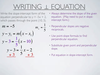 WRITING ⊥ EQUATION
Write the slope-intercept form of the     •   Always determine the slope of the given
equation perpendicular to y = -5x + 2,        equation. (May need to put in slope-
which passes through the point (10, 3).       intercept form.)

 m = −5                           1       •   Perpendicular slopes are negative
                             m⊥ =
                                  5           reciprocals.
 y − y1 = m ( x − x1 )                    •   Use point-slope formula to ﬁnd
         1                                    perpendicular equation.
 y − 3 = ( x − 10 )
         5                                •   Substitute given point and perpendicular
            1                                 slope.
    y−3= x−2
     +3 5 +3                              •   Put equation in slope-intercept form.
 