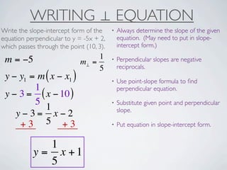WRITING ⊥ EQUATION
Write the slope-intercept form of the     •   Always determine the slope of the given
equation perpendicular to y = -5x + 2,        equation. (May need to put in slope-
which passes through the point (10, 3).       intercept form.)

 m = −5                           1       •   Perpendicular slopes are negative
                             m⊥ =
                                  5           reciprocals.
 y − y1 = m ( x − x1 )                    •   Use point-slope formula to ﬁnd
         1                                    perpendicular equation.
 y − 3 = ( x − 10 )
         5                                •   Substitute given point and perpendicular
            1                                 slope.
    y−3= x−2
     +3 5 +3                              •   Put equation in slope-intercept form.


               1
            y = x +1
               5
 