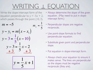 WRITING ⊥ EQUATION
Write the slope-intercept form of the     •   Always determine the slope of the given
equation perpendicular to y = -5x + 2,        equation. (May need to put in slope-
which passes through the point (10, 3).       intercept form.)

 m = −5                           1       •   Perpendicular slopes are negative
                             m⊥ =
                                  5           reciprocals.
 y − y1 = m ( x − x1 )                    •   Use point-slope formula to ﬁnd
         1                                    perpendicular equation.
 y − 3 = ( x − 10 )
         5                                •   Substitute given point and perpendicular
            1                                 slope.
    y−3= x−2
     +3 5 +3                              •   Put equation in slope-intercept form.

                                          •   Always check your equation to ensure it
               1                              makes sense. The lines are perpendicular
            y = x +1                          so the slopes must be negative
               5                              reciprocals (they are).
 