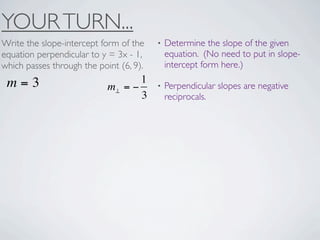 YOUR TURN...
Write the slope-intercept form of the    •   Determine the slope of the given
equation perpendicular to y = 3x - 1,        equation. (No need to put in slope-
which passes through the point (6, 9).       intercept form here.)

 m=3                               1
                            m⊥ = −       •   Perpendicular slopes are negative
                                   3         reciprocals.
 