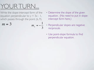 YOUR TURN...
Write the slope-intercept form of the    •   Determine the slope of the given
equation perpendicular to y = 3x - 1,        equation. (No need to put in slope-
which passes through the point (6, 9).       intercept form here.)

 m=3                               1
                            m⊥ = −       •   Perpendicular slopes are negative
                                   3         reciprocals.

                                         •   Use point-slope formula to ﬁnd
                                             perpendicular equation.
 