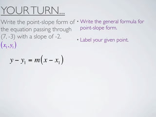 YOUR TURN...
Write the point-slope form of • Write the general formula for
the equation passing through point-slope form.
(7, -3) with a slope of -2.   • Label your given point.
( x1, y1 )
     y − y1 = m ( x − x1 )
 