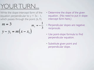 YOUR TURN...
Write the slope-intercept form of the    •   Determine the slope of the given
equation perpendicular to y = 3x - 1,        equation. (No need to put in slope-
which passes through the point (6, 9).       intercept form here.)

 m=3                               1
                            m⊥ = −       •   Perpendicular slopes are negative
                                   3         reciprocals.
 y − y1 = m ( x − x1 )
                                         •   Use point-slope formula to ﬁnd
                                             perpendicular equation.

                                         •   Substitute given point and
                                             perpendicular slope.
 