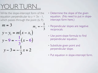 YOUR TURN...
Write the slope-intercept form of the    •   Determine the slope of the given
equation perpendicular to y = 3x - 1,        equation. (No need to put in slope-
which passes through the point (6, 9).       intercept form here.)

 m=3                               1
                            m⊥ = −       •   Perpendicular slopes are negative
                                   3         reciprocals.
 y − y1 = m ( x − x1 )
                                         •   Use point-slope formula to ﬁnd
           1                                 perpendicular equation.
 y − 9 = − ( x − 6)
           3                             •   Substitute given point and
            1                                perpendicular slope.
  y−3= − x+2
            3                            •   Put equation in slope-intercept form.
 