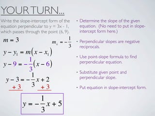 YOUR TURN...
Write the slope-intercept form of the    •   Determine the slope of the given
equation perpendicular to y = 3x - 1,        equation. (No need to put in slope-
which passes through the point (6, 9).       intercept form here.)

 m=3                               1
                            m⊥ = −       •   Perpendicular slopes are negative
                                   3         reciprocals.
 y − y1 = m ( x − x1 )
                                         •   Use point-slope formula to ﬁnd
           1                                 perpendicular equation.
 y − 9 = − ( x − 6)
           3                             •   Substitute given point and
            1                                perpendicular slope.
  y−3= − x+2
    +3      3 +3                         •   Put equation in slope-intercept form.

               1
            y=− x+5
               3
 