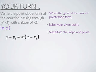 YOUR TURN...
Write the point-slope form of • Write the general formula for
the equation passing through point-slope form.
(7, -3) with a slope of -2.   • Label your given point.
( x1, y1 )
                                • Substitute   the slope and point.
     y − y1 = m ( x − x1 )
 