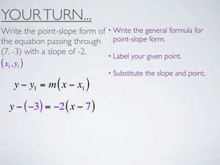 YOUR TURN...
Write the point-slope form of • Write the general formula for
the equation passing through point-slope form.
(7, -3) with a slope of -2.   • Label your given point.
( x1, y1 )
                                • Substitute   the slope and point.
     y − y1 = m ( x − x1 )

   y − ( −3) = −2 ( x − 7 )
 