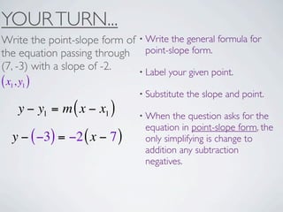 YOUR TURN...
Write the point-slope form of • Write the general formula for
the equation passing through point-slope form.
(7, -3) with a slope of -2.   • Label your given point.
( x1, y1 )
                                • Substitute   the slope and point.
     y − y1 = m ( x − x1 )      • When  the question asks for the
                                 equation in point-slope form, the
   y − ( −3) = −2 ( x − 7 )      only simplifying is change to
                                 addition any subtraction
                                 negatives.
 