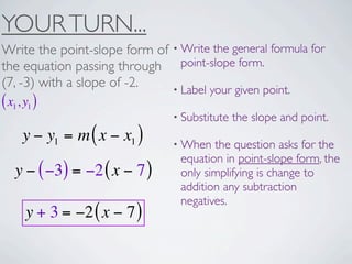 YOUR TURN...
Write the point-slope form of • Write the general formula for
the equation passing through point-slope form.
(7, -3) with a slope of -2.   • Label your given point.
( x1, y1 )
                                • Substitute   the slope and point.
     y − y1 = m ( x − x1 )      • When  the question asks for the
                                 equation in point-slope form, the
   y − ( −3) = −2 ( x − 7 )      only simplifying is change to
                                 addition any subtraction
                                 negatives.
      y + 3 = −2 ( x − 7 )
 