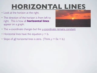 HORIZONTAL LINES
•   Look at the horizon at the right.
•   The direction of the horizon is from left to
    right. This is how all horizontal lines
    appear on a graph.
•   The x-coordinate changes but the y-coordinate remains constant.
•   Horizontal lines have the equation y = b.
•   Slope of all horizontal lines is zero. (Think, y = 0x + b.)
 