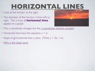 HORIZONTAL LINES
•   Look at the horizon at the right.
•   The direction of the horizon is from left to
    right. This is how all horizontal lines
    appear on a graph.
•   The x-coordinate changes but the y-coordinate remains constant.
•   Horizontal lines have the equation y = b.
•   Slope of all horizontal lines is zero. (Think, y = 0x + b.)
•   Why is the slope zero?
 