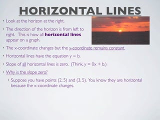 HORIZONTAL LINES
•   Look at the horizon at the right.
•   The direction of the horizon is from left to
    right. This is how all horizontal lines
    appear on a graph.
•   The x-coordinate changes but the y-coordinate remains constant.
•   Horizontal lines have the equation y = b.
•   Slope of all horizontal lines is zero. (Think, y = 0x + b.)
•   Why is the slope zero?
    •   Suppose you have points (2, 5) and (3, 5). You know they are horizontal
        because the x-coordinate changes.
 