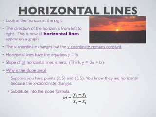 HORIZONTAL LINES
•   Look at the horizon at the right.
•   The direction of the horizon is from left to
    right. This is how all horizontal lines
    appear on a graph.
•   The x-coordinate changes but the y-coordinate remains constant.
•   Horizontal lines have the equation y = b.
•   Slope of all horizontal lines is zero. (Think, y = 0x + b.)
•   Why is the slope zero?
    •   Suppose you have points (2, 5) and (3, 5). You know they are horizontal
        because the x-coordinate changes.
    •   Substitute into the slope formula.
                                           y2 − y1
                                        m=
                                           x2 − x1
 
