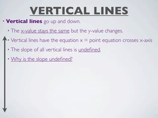 VERTICAL LINES
• Vertical    lines go up and down.
 • The   x-value stays the same but the y-value changes.
 • Vertical   lines have the equation x = point equation crosses x-axis
 • The   slope of all vertical lines is undeﬁned.
 • Why    is the slope undeﬁned?
 