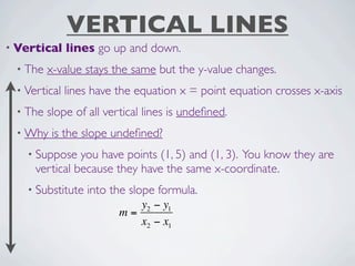 VERTICAL LINES
• Vertical    lines go up and down.
 • The   x-value stays the same but the y-value changes.
 • Vertical   lines have the equation x = point equation crosses x-axis
 • The   slope of all vertical lines is undeﬁned.
 • Why    is the slope undeﬁned?
   • Suppose   you have points (1, 5) and (1, 3). You know they are
     vertical because they have the same x-coordinate.
   • Substitute   into the slope formula.
                            y2 − y1
                         m=
                            x2 − x1
 