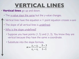 VERTICAL LINES
• Vertical    lines go up and down.
 • The   x-value stays the same but the y-value changes.
 • Vertical   lines have the equation x = point equation crosses x-axis
 • The   slope of all vertical lines is undeﬁned.
 • Why    is the slope undeﬁned?
   • Suppose   you have points (1, 5) and (1, 3). You know they are
     vertical because they have the same x-coordinate.
   • Substitute   into the slope formula.
                            y2 − y1 5 − 3
                         m=        =
                            x2 − x1 1 − 1
 