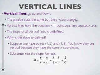 VERTICAL LINES
• Vertical    lines go up and down.
 • The   x-value stays the same but the y-value changes.
 • Vertical   lines have the equation x = point equation crosses x-axis
 • The   slope of all vertical lines is undeﬁned.
 • Why    is the slope undeﬁned?
   • Suppose   you have points (1, 5) and (1, 3). You know they are
     vertical because they have the same x-coordinate.
   • Substitute   into the slope formula.
                            y2 − y1 5 − 3   2
                         m=        =      =
                            x2 − x1 1 − 1   0
 