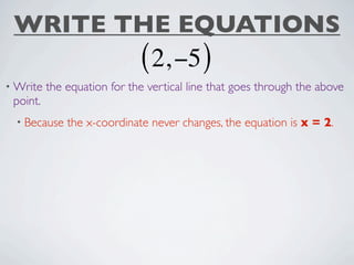 WRITE THE EQUATIONS
                             ( 2, −5 )
• Write   the equation for the vertical line that goes through the above
 point.
  • Because   the x-coordinate never changes, the equation is x = 2.
 