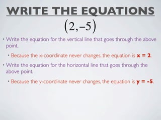 WRITE THE EQUATIONS
                             ( 2, −5 )
• Write   the equation for the vertical line that goes through the above
 point.
  • Because   the x-coordinate never changes, the equation is x = 2.
• Writethe equation for the horizontal line that goes through the
 above point.
  • Because   the y-coordinate never changes, the equation is y = -5.
 