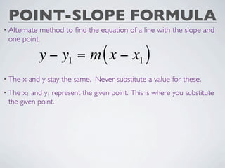 POINT-SLOPE FORMULA
• Alternatemethod to ﬁnd the equation of a line with the slope and
 one point.

              y − y1 = m ( x − x1 )
• The   x and y stay the same. Never substitute a value for these.
• The x1 and y1 represent the given point. This is where you substitute
 the given point.
 