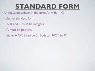 STANDARD FORM
• An   equation written in the form Ax + By = C
• Rules   for standard form:
  • A, B, and   C must be Integers.
  •A   must be positive.
  • Either A    OR B can be 0. Both can NOT be 0.
 