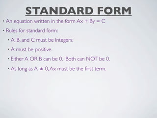 STANDARD FORM
• An   equation written in the form Ax + By = C
• Rules   for standard form:
  • A, B, and   C must be Integers.
  •A   must be positive.
  • Either A    OR B can be 0. Both can NOT be 0.
  • As    long as A ≠ 0, Ax must be the ﬁrst term.
 