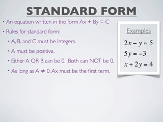 STANDARD FORM
• An   equation written in the form Ax + By = C
• Rules   for standard form:                         Examples
  • A, B, and   C must be Integers.                  2x − y = 5
  •A   must be positive.
                                                     5y = −3
  • Either A    OR B can be 0. Both can NOT be 0.
                                                     x + 2y = 4
  • As    long as A ≠ 0, Ax must be the ﬁrst term.
 