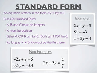 STANDARD FORM
• An   equation written in the form Ax + By = C
• Rules   for standard form:                         Examples
  • A, B, and   C must be Integers.                  2x − y = 5
  •A   must be positive.
                                                     5y = −3
  • Either A    OR B can be 0. Both can NOT be 0.
                                                     x + 2y = 4
  • As    long as A ≠ 0, Ax must be the ﬁrst term.

                       Non Examples
           −2x + y = 5                     4
                                 2x + 3y =
           0.5y = −3.4                     7
 