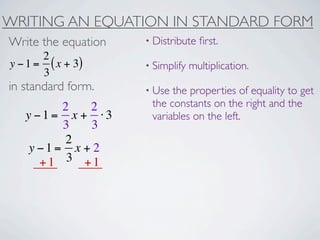 WRITING AN EQUATION IN STANDARD FORM
Write the equation   • Distribute   ﬁrst.
       2
y − 1 = ( x + 3)     • Simplify   multiplication.
       3
in standard form.    • Use the properties of equality to get
         2   2        the constants on the right and the
   y −1= x + ⋅3       variables on the left.
         3   3
          2
    y −1= x + 2
      +1 3 +1
 
