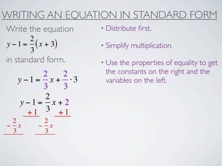 WRITING AN EQUATION IN STANDARD FORM
Write the equation   • Distribute   ﬁrst.
       2
y − 1 = ( x + 3)     • Simplify   multiplication.
       3
in standard form.    • Use the properties of equality to get
         2   2        the constants on the right and the
   y −1= x + ⋅3       variables on the left.
         3   3
          2
    y −1= x + 2
      +1 3 +1
 2         2
− x       − x
 3         3
 