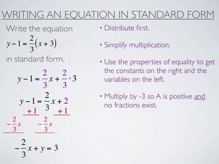 WRITING AN EQUATION IN STANDARD FORM
Write the equation   • Distribute   ﬁrst.
       2
y − 1 = ( x + 3)     • Simplify   multiplication.
       3
in standard form.    • Use the properties of equality to get
         2   2        the constants on the right and the
   y −1= x + ⋅3       variables on the left.
         3   3
          2          • Multiplyby -3 so A is positive and
    y −1= x + 2       no fractions exist.
      +1 3 +1
 2         2
− x       − x
 3         3
   2
  − x+y=3
   3
 