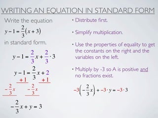 WRITING AN EQUATION IN STANDARD FORM
Write the equation   • Distribute   ﬁrst.
       2
y − 1 = ( x + 3)     • Simplify   multiplication.
       3
in standard form.    • Use the properties of equality to get
         2   2        the constants on the right and the
   y −1= x + ⋅3       variables on the left.
         3   3
          2          • Multiplyby -3 so A is positive and
    y −1= x + 2       no fractions exist.
      +1 3 +1
 2         2            ⎛ 2 ⎞
− x       − x        −3 ⎜ − x ⎟ + −3 ⋅ y = −3 ⋅ 3
 3         3            ⎝ 3 ⎠
   2
  − x+y=3
   3
 
