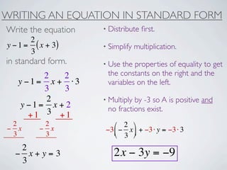 WRITING AN EQUATION IN STANDARD FORM
Write the equation   • Distribute   ﬁrst.
       2
y − 1 = ( x + 3)     • Simplify   multiplication.
       3
in standard form.    • Use the properties of equality to get
         2   2        the constants on the right and the
   y −1= x + ⋅3       variables on the left.
         3   3
          2          • Multiplyby -3 so A is positive and
    y −1= x + 2       no fractions exist.
      +1 3 +1
 2         2            ⎛ 2 ⎞
− x       − x        −3 ⎜ − x ⎟ + −3 ⋅ y = −3 ⋅ 3
 3         3            ⎝ 3 ⎠
   2
  − x+y=3               2x − 3y = −9
   3
 