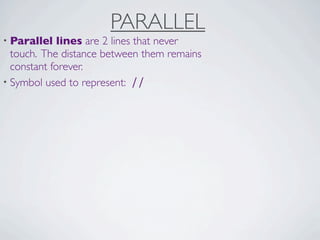 PARALLEL
• Parallel   lines are 2 lines that never
  touch. The distance between them remains
  constant forever.
• Symbol used to represent: ∕∕
 
