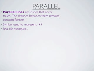PARALLEL
• Parallel    lines are 2 lines that never
  touch. The distance between them remains
  constant forever.
• Symbol used to represent: ∕∕
• Real life examples...
 