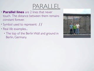 PARALLEL
• Parallel    lines are 2 lines that never
  touch. The distance between them remains
  constant forever.
• Symbol used to represent: ∕∕
• Real life examples...
   • The top of the Berlin Wall and ground in
     Berlin, Germany.
 
